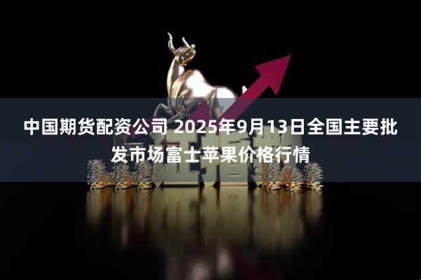 中国期货配资公司 2025年9月13日全国主要批发市场富士苹果价格行情