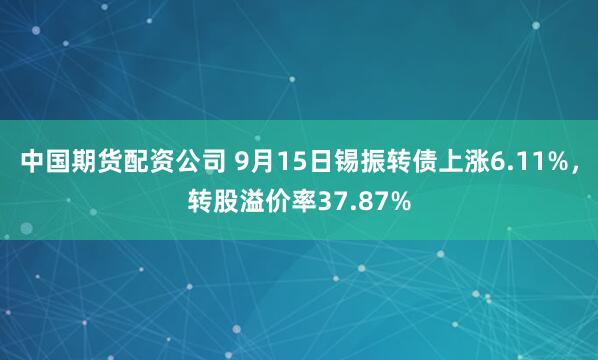 中国期货配资公司 9月15日锡振转债上涨6.11%，转股溢价率37.87%