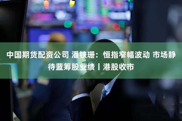 中国期货配资公司 潘铁珊：恒指窄幅波动 市场静待蓝筹股业绩丨港股收市