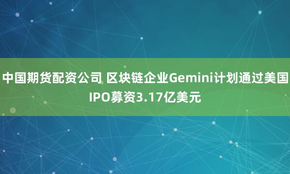 中国期货配资公司 区块链企业Gemini计划通过美国IPO募资3.17亿美元