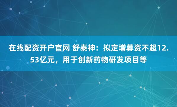 在线配资开户官网 舒泰神：拟定增募资不超12.53亿元，用于创新药物研发项目等