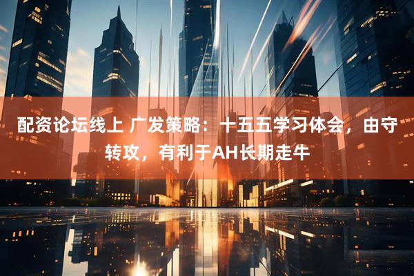 配资论坛线上 广发策略：十五五学习体会，由守转攻，有利于AH长期走牛