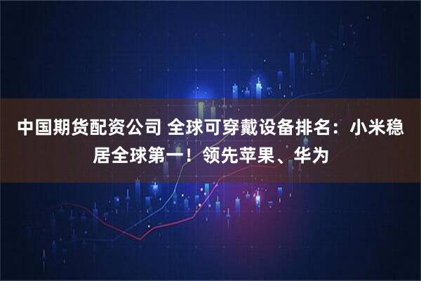 中国期货配资公司 全球可穿戴设备排名：小米稳居全球第一！领先苹果、华为