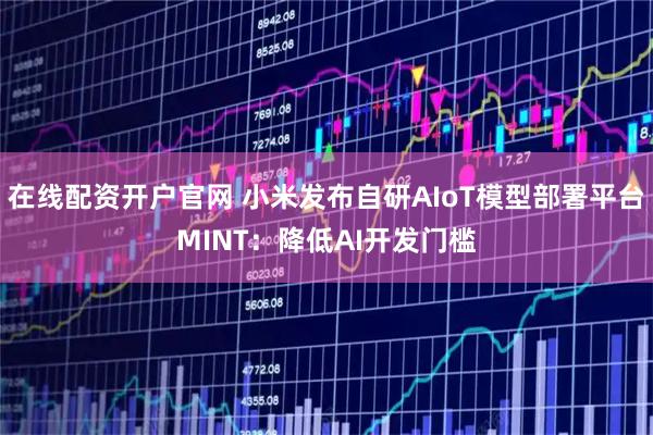在线配资开户官网 小米发布自研AIoT模型部署平台MINT：降低AI开发门槛