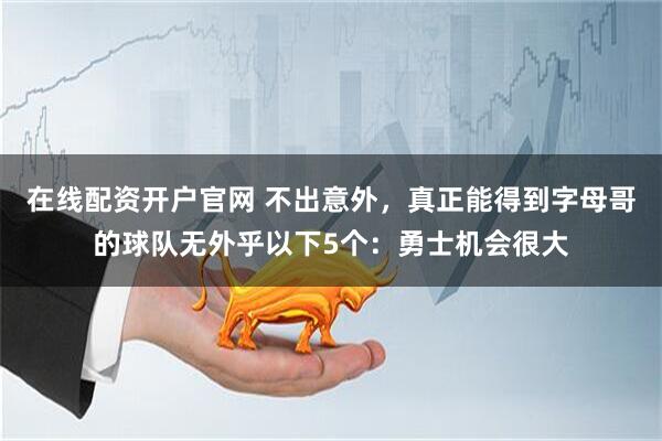 在线配资开户官网 不出意外，真正能得到字母哥的球队无外乎以下5个：勇士机会很大