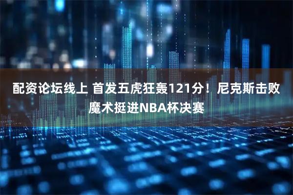 配资论坛线上 首发五虎狂轰121分！尼克斯击败魔术挺进NBA杯决赛