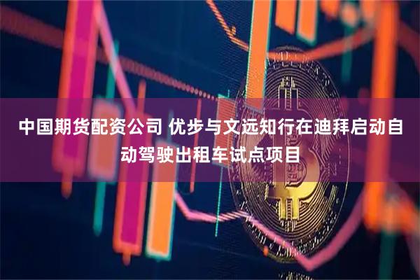 中国期货配资公司 优步与文远知行在迪拜启动自动驾驶出租车试点项目