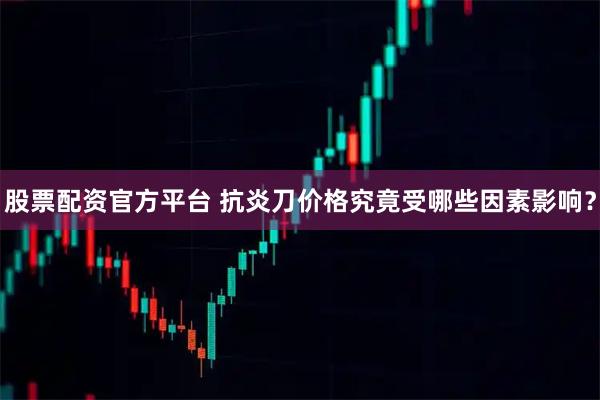 股票配资官方平台 抗炎刀价格究竟受哪些因素影响？