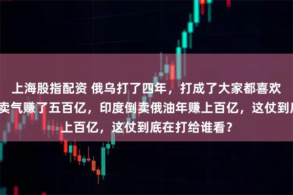 上海股指配资 俄乌打了四年，打成了大家都喜欢的样子，美国卖气赚了五百亿，印度倒卖俄油年赚上百亿，这仗到底在打给谁看？