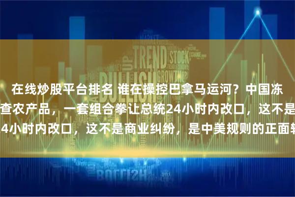 在线炒股平台排名 谁在操控巴拿马运河？中国冻结投资、改道航线、严查农产品，一套组合拳让总统24小时内改口，这不是商业纠纷，是中美规则的正面较量