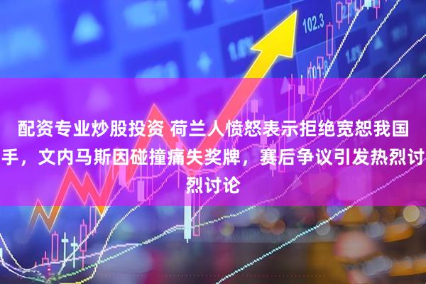 配资专业炒股投资 荷兰人愤怒表示拒绝宽恕我国选手，文内马斯因碰撞痛失奖牌，赛后争议引发热烈讨论