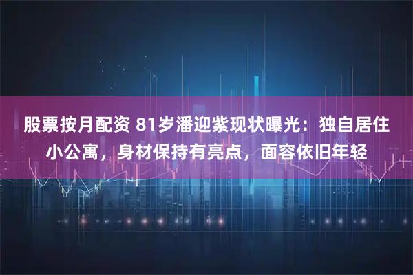 股票按月配资 81岁潘迎紫现状曝光：独自居住小公寓，身材保持有亮点，面容依旧年轻