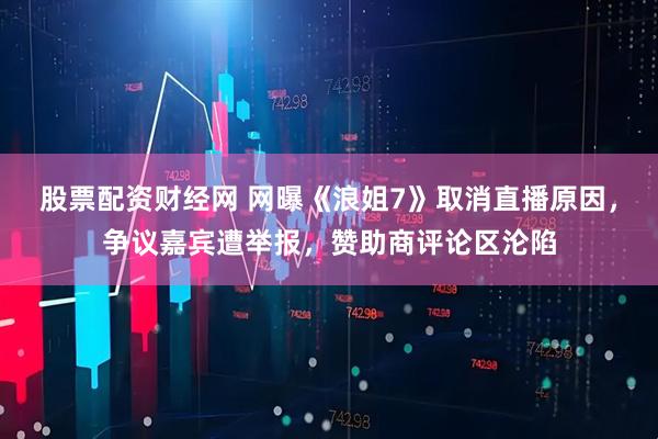 股票配资财经网 网曝《浪姐7》取消直播原因，争议嘉宾遭举报，赞助商评论区沦陷