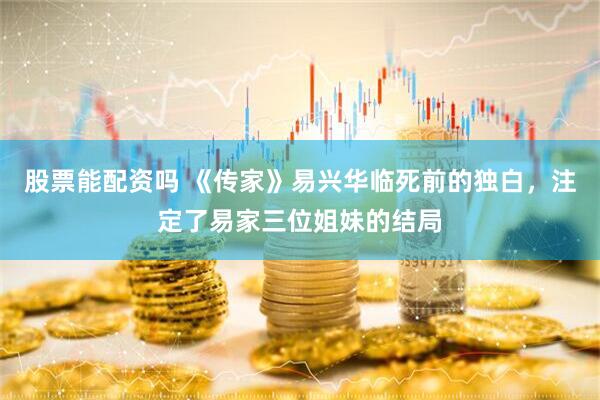 股票能配资吗 《传家》易兴华临死前的独白，注定了易家三位姐妹的结局